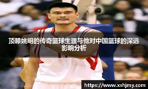 顶膝姚明的传奇篮球生涯与他对中国篮球的深远影响分析