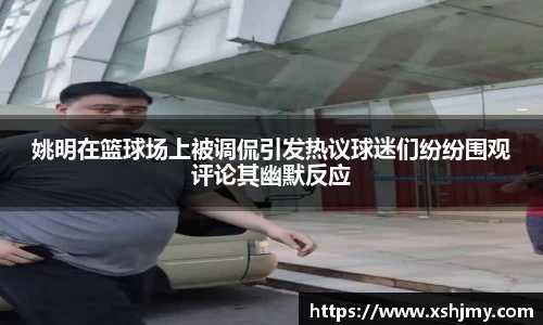 姚明在篮球场上被调侃引发热议球迷们纷纷围观评论其幽默反应