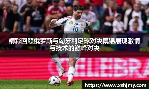 精彩回顾俄罗斯与匈牙利足球对决集锦展现激情与技术的巅峰对决