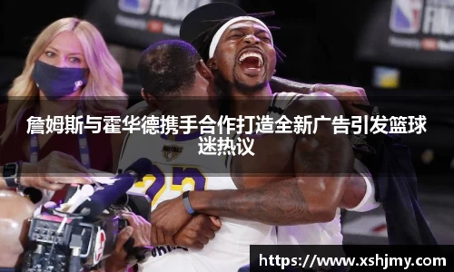 詹姆斯与霍华德携手合作打造全新广告引发篮球迷热议