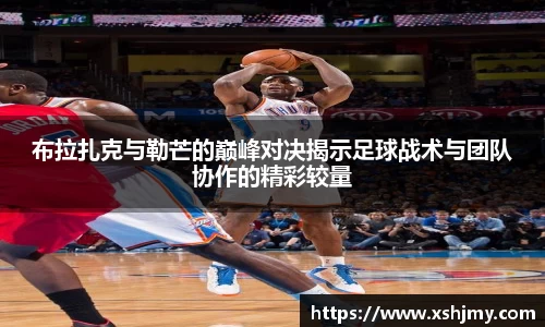 布拉扎克与勒芒的巅峰对决揭示足球战术与团队协作的精彩较量